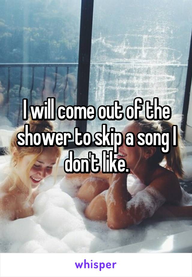 I will come out of the shower to skip a song I don't like.