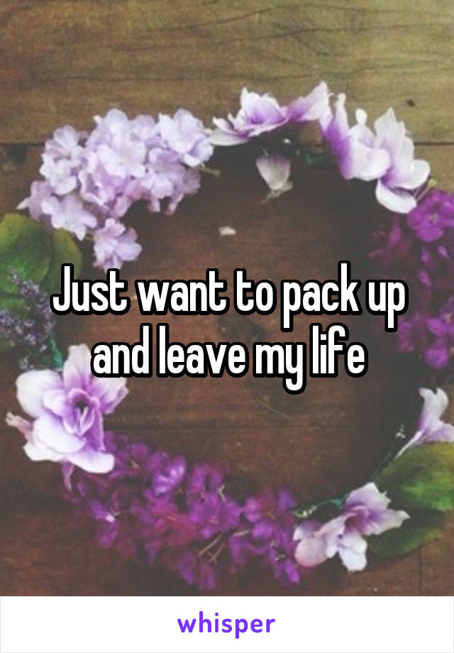 Just want to pack up and leave my life