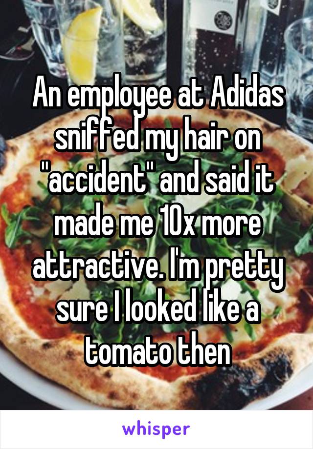 An employee at Adidas sniffed my hair on "accident" and said it made me 10x more attractive. I'm pretty sure I looked like a tomato then