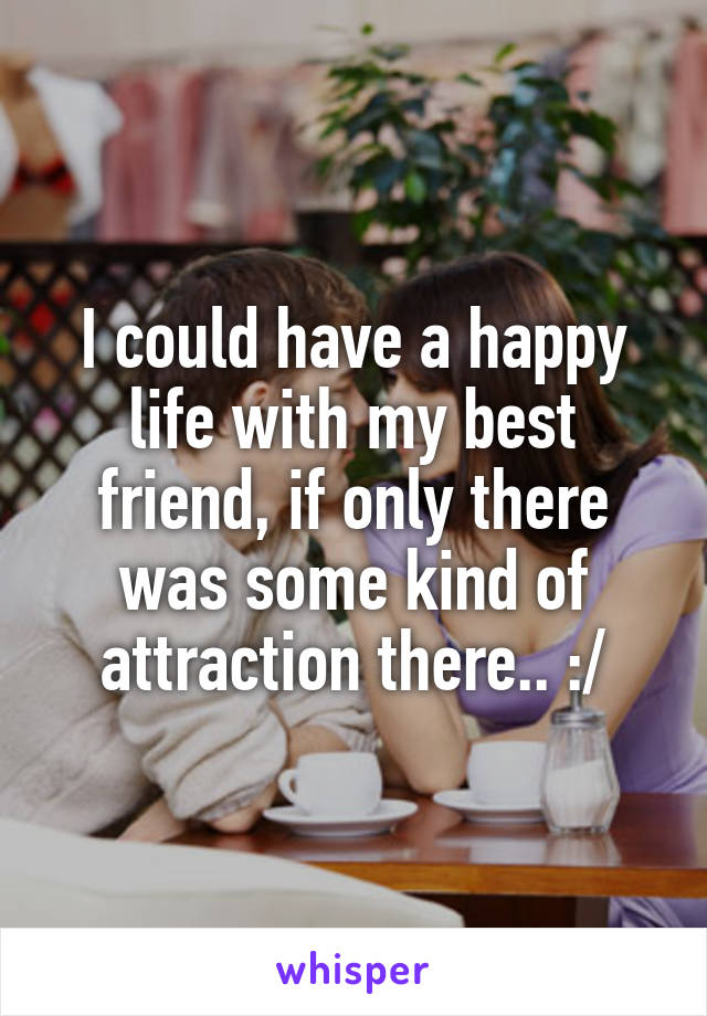 I could have a happy life with my best friend, if only there was some kind of attraction there.. :/