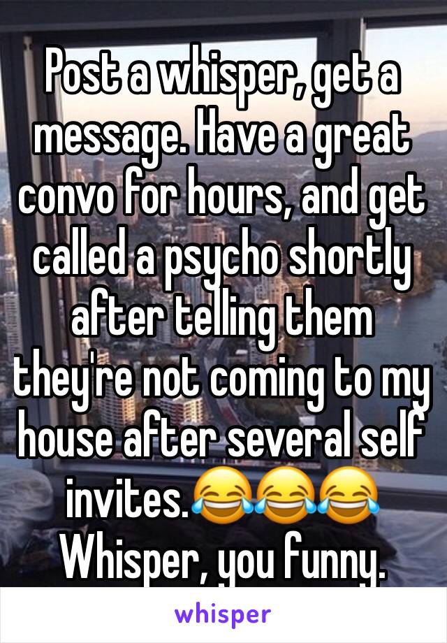 Post a whisper, get a message. Have a great convo for hours, and get called a psycho shortly after telling them they're not coming to my house after several self invites.😂😂😂
Whisper, you funny.