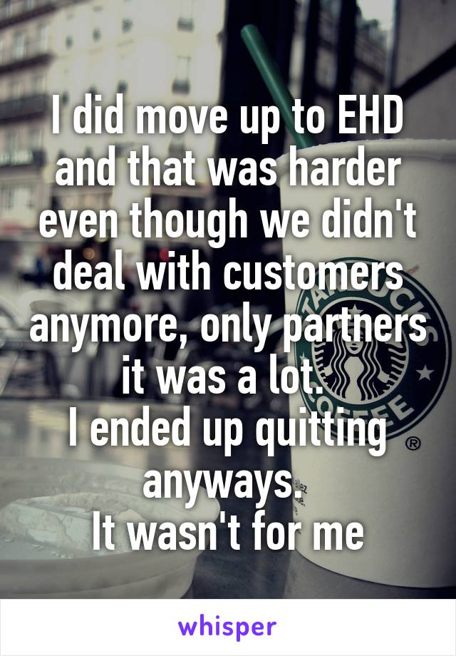 I did move up to EHD and that was harder even though we didn't deal with customers anymore, only partners it was a lot. 
I ended up quitting anyways. 
It wasn't for me
