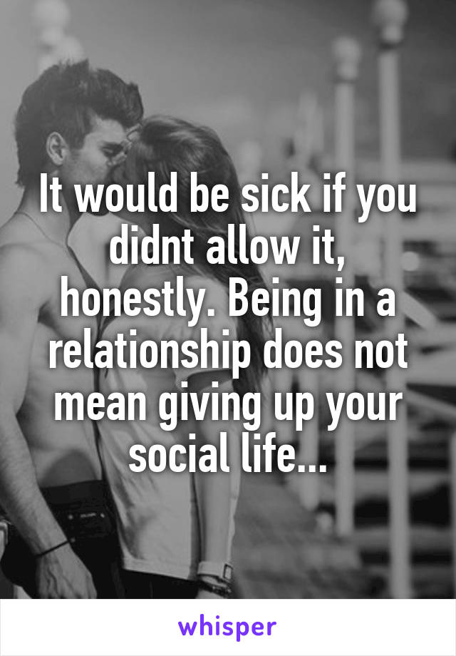 It would be sick if you didnt allow it, honestly. Being in a relationship does not mean giving up your social life...