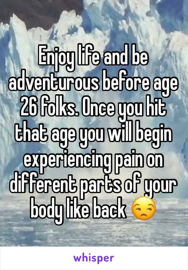 Enjoy life and be adventurous before age  26 folks. Once you hit that age you will begin experiencing pain on different parts of your body like back 😒