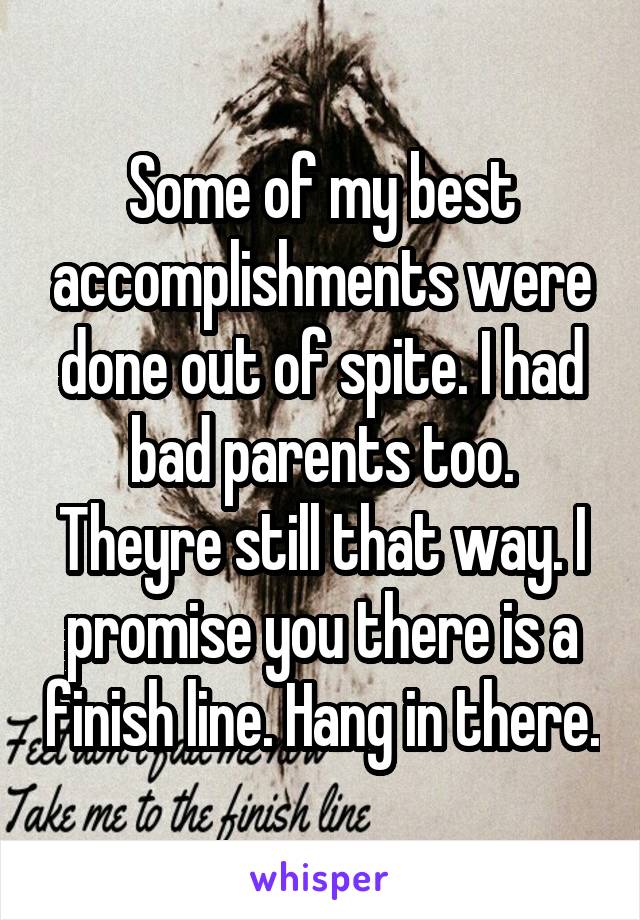 Some of my best accomplishments were done out of spite. I had bad parents too. Theyre still that way. I promise you there is a finish line. Hang in there.