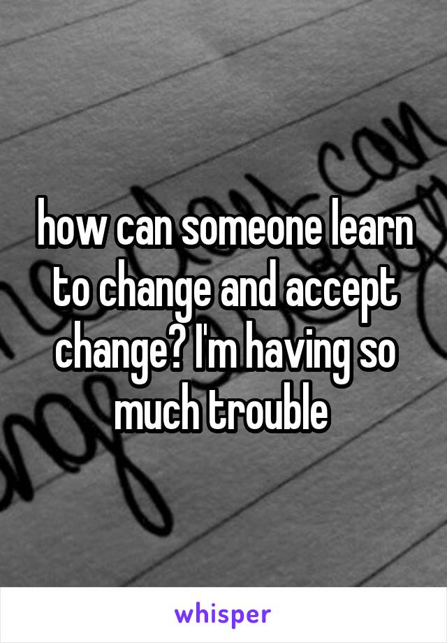 how can someone learn to change and accept change? I'm having so much trouble 