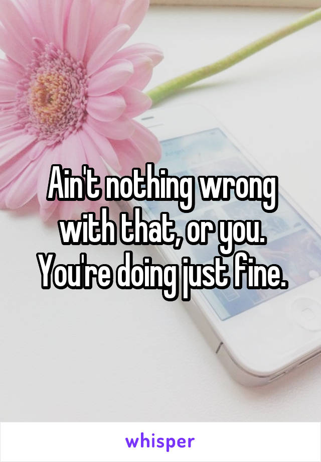 Ain't nothing wrong with that, or you. You're doing just fine.