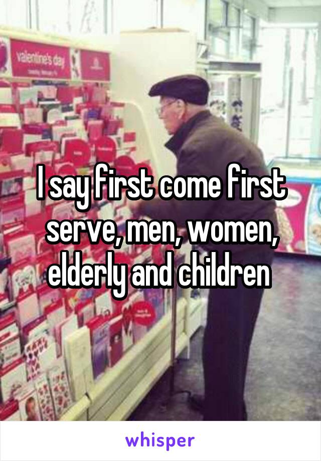 I say first come first serve, men, women, elderly and children 