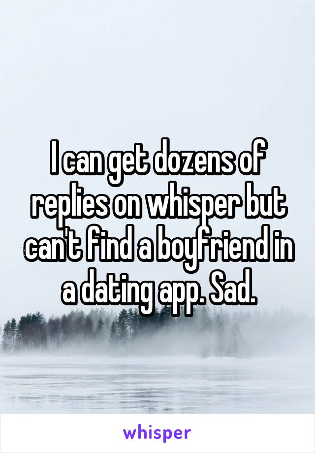 I can get dozens of replies on whisper but can't find a boyfriend in a dating app. Sad.