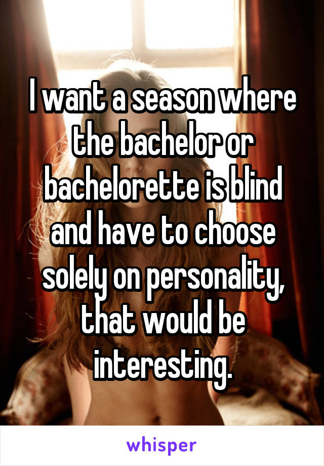 I want a season where the bachelor or bachelorette is blind and have to choose solely on personality, that would be interesting.