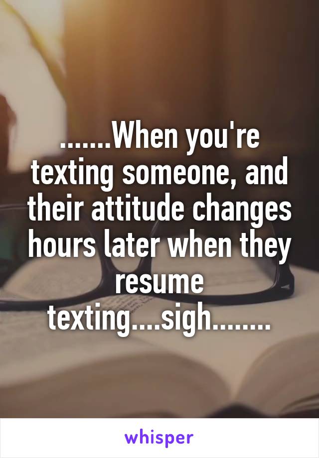 .......When you're texting someone, and their attitude changes hours later when they resume texting....sigh........