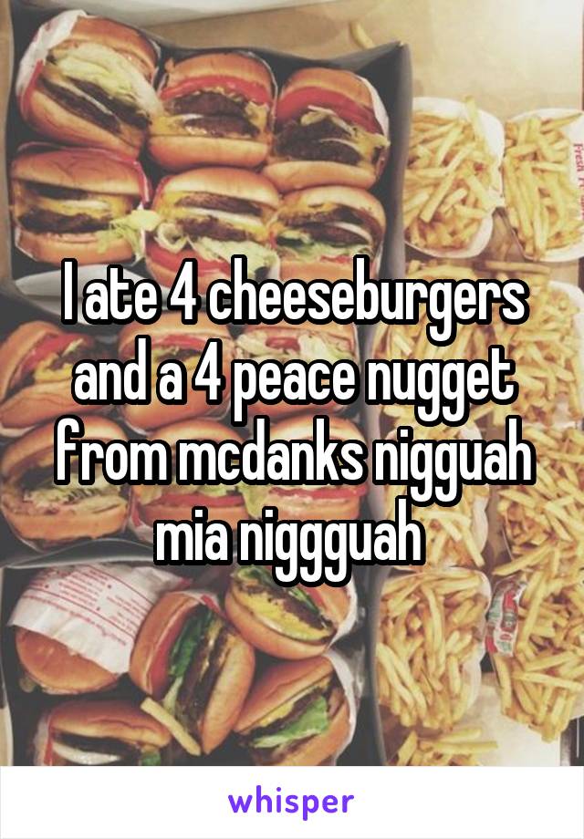 I ate 4 cheeseburgers and a 4 peace nugget from mcdanks nigguah mia niggguah 