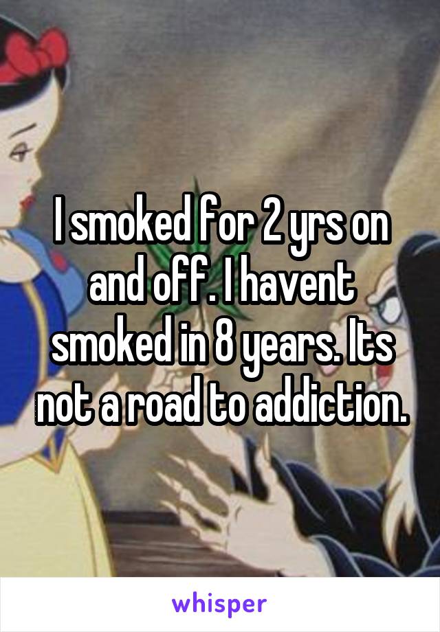 I smoked for 2 yrs on and off. I havent smoked in 8 years. Its not a road to addiction.
