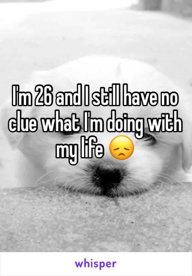 I'm 26 and I still have no clue what I'm doing with my life 😞