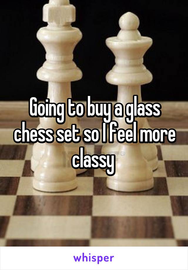 Going to buy a glass chess set so I feel more classy 