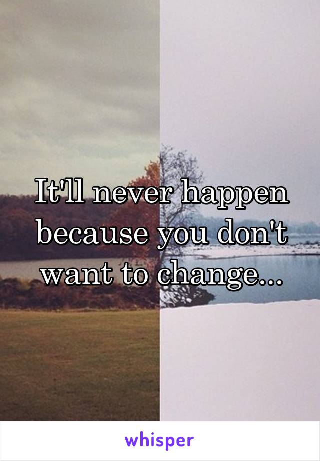 It'll never happen because you don't want to change...