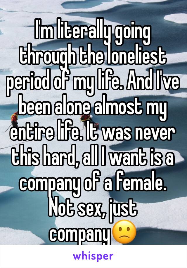 I'm literally going through the loneliest period of my life. And I've been alone almost my entire life. It was never this hard, all I want is a company of a female. Not sex, just company🙁