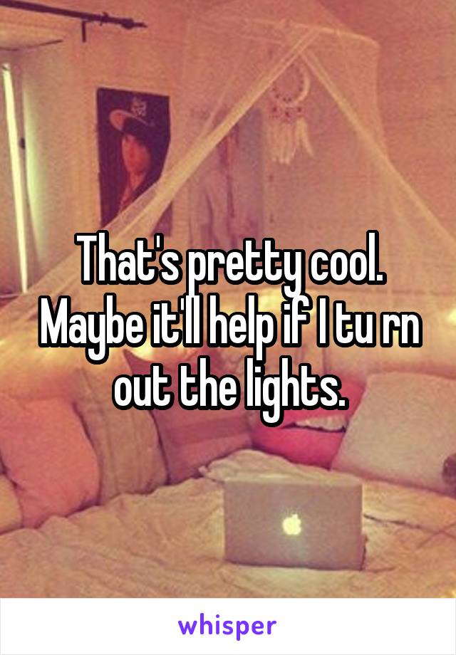 That's pretty cool. Maybe it'll help if I tu rn out the lights.