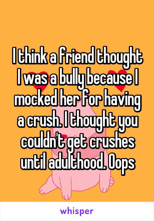 I think a friend thought I was a bully because I mocked her for having a crush. I thought you couldn't get crushes until adulthood. Oops
