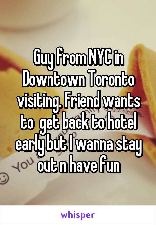 Guy from NYC in Downtown Toronto visiting. Friend wants to  get back to hotel early but I wanna stay out n have fun