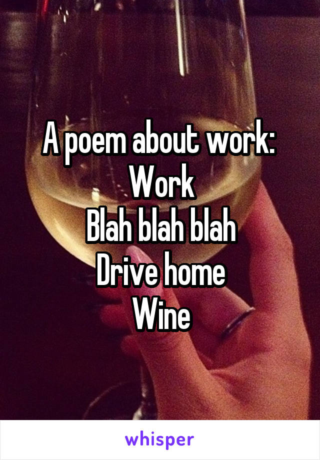 A poem about work: 
Work
Blah blah blah
Drive home
Wine