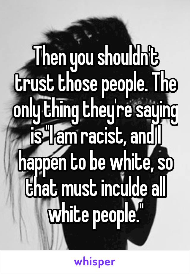 Then you shouldn't trust those people. The only thing they're saying is "I am racist, and I happen to be white, so that must inculde all white people."