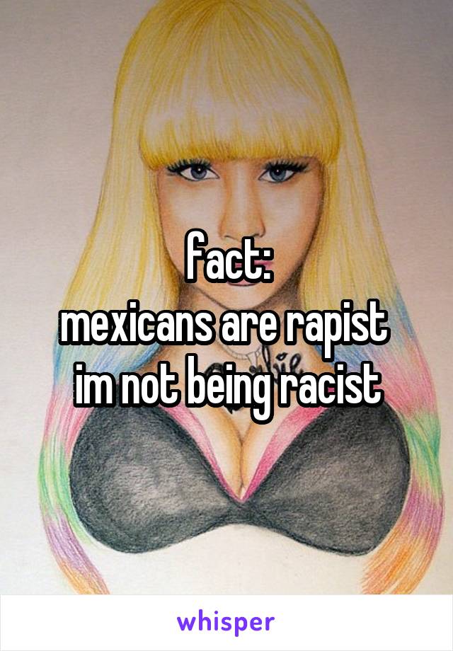 fact:
mexicans are rapist 
im not being racist