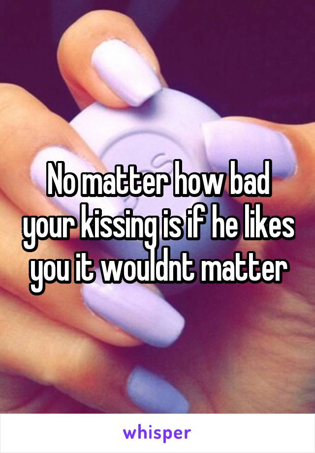 No matter how bad your kissing is if he likes you it wouldnt matter