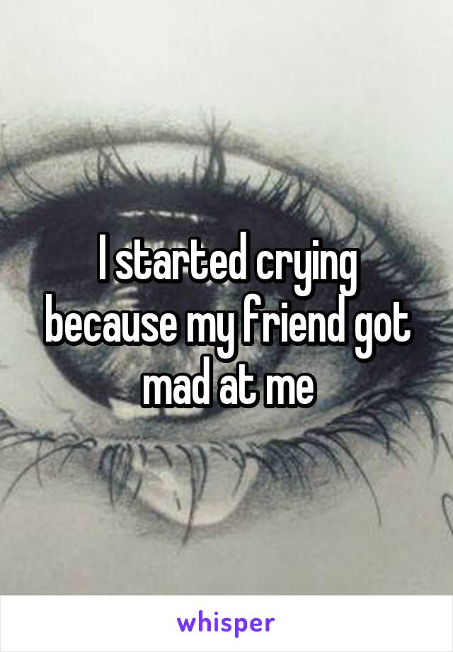 I started crying because my friend got mad at me