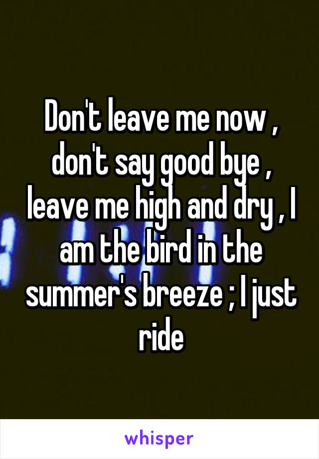 Don't leave me now , don't say good bye , leave me high and dry , I am the bird in the summer's breeze ; I just ride