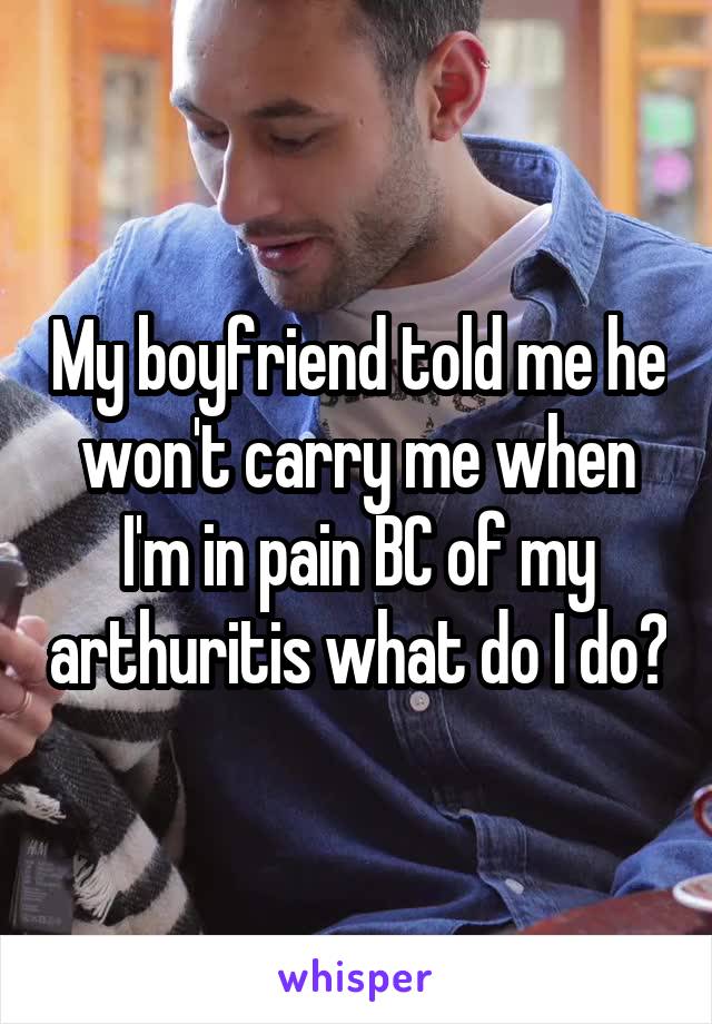 My boyfriend told me he won't carry me when I'm in pain BC of my arthuritis what do I do?