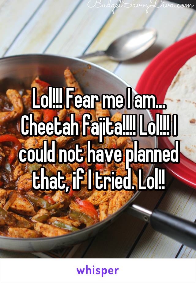 Lol!!! Fear me I am... Cheetah fajita!!!! Lol!!! I could not have planned that, if I tried. Lol!!