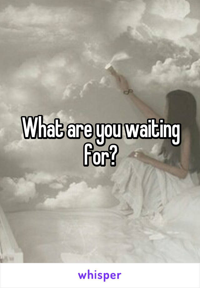 What are you waiting for?