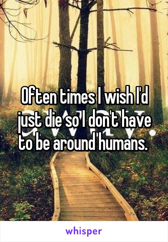 Often times I wish I'd just die so I don't have to be around humans. 