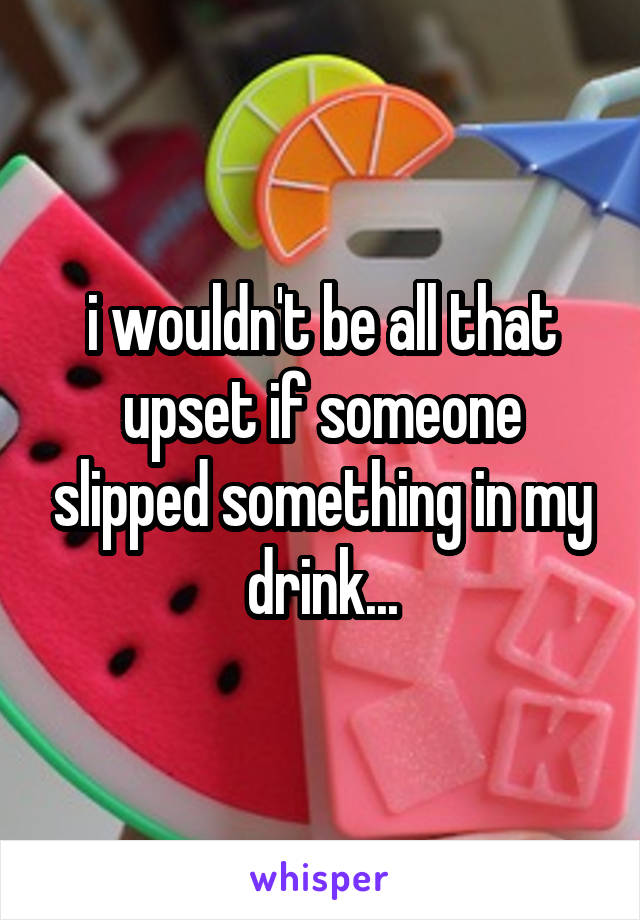 i wouldn't be all that upset if someone slipped something in my drink...