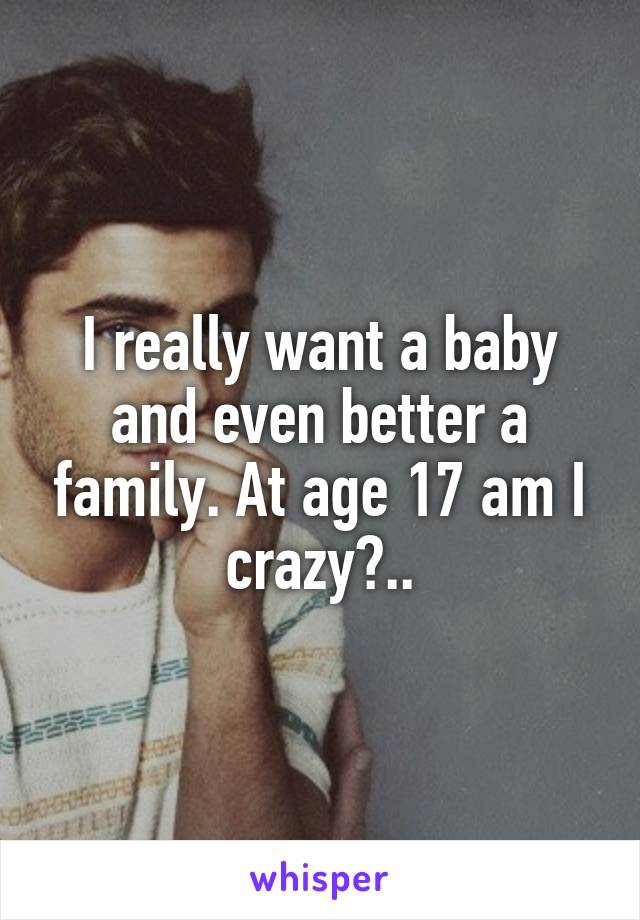 I really want a baby and even better a family. At age 17 am I crazy?..