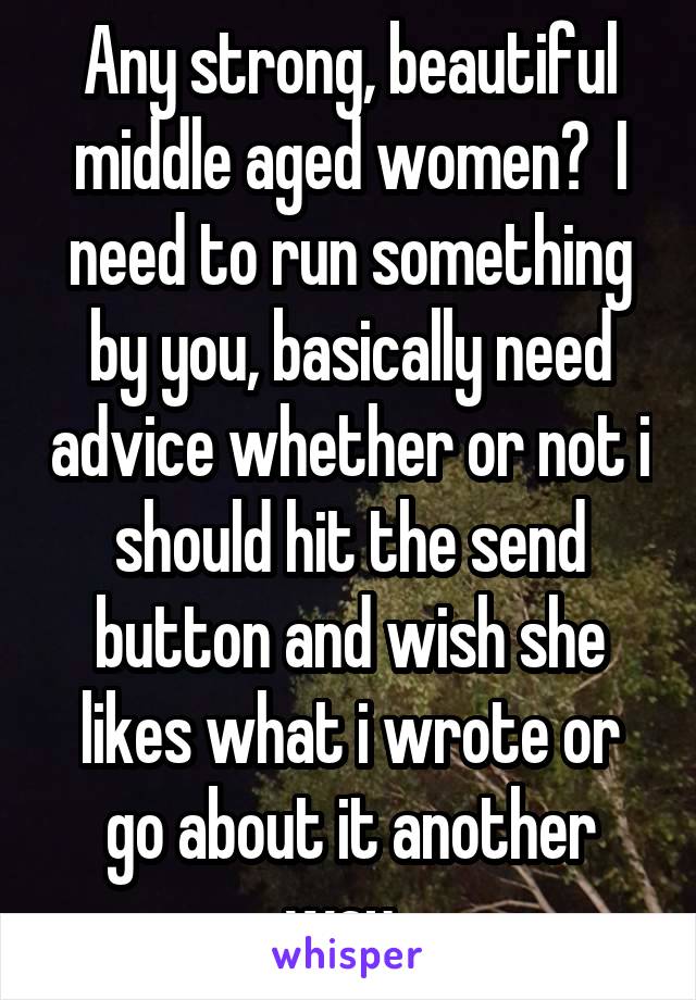 Any strong, beautiful middle aged women?  I need to run something by you, basically need advice whether or not i should hit the send button and wish she likes what i wrote or go about it another way. 