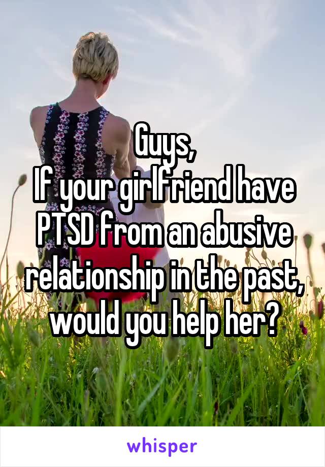 Guys,
If your girlfriend have PTSD from an abusive relationship in the past, would you help her?