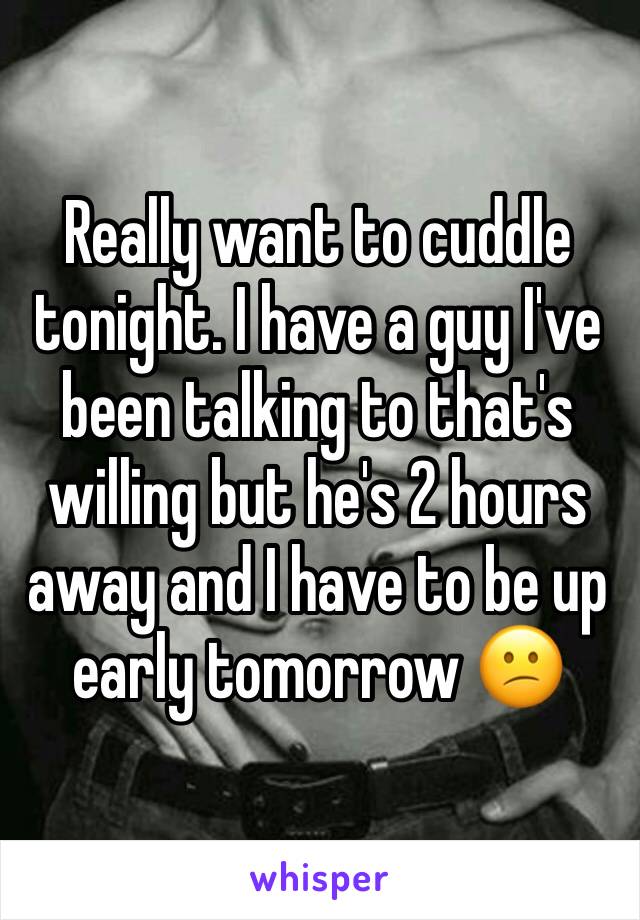Really want to cuddle tonight. I have a guy I've been talking to that's willing but he's 2 hours away and I have to be up early tomorrow 😕