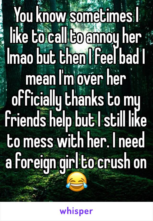 You know sometimes I like to call to annoy her lmao but then I feel bad I mean I'm over her officially thanks to my friends help but I still like to mess with her. I need a foreign girl to crush on 😂