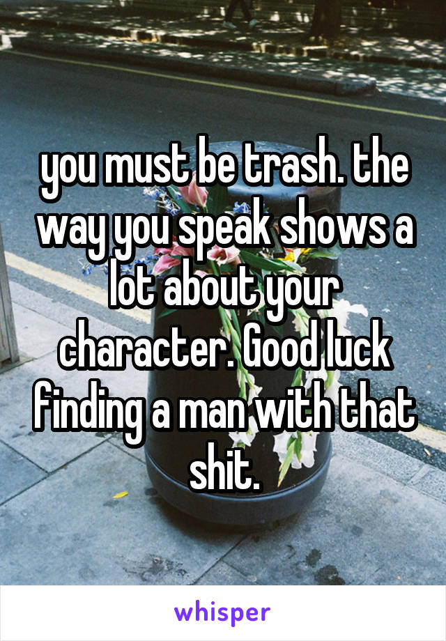 you must be trash. the way you speak shows a lot about your character. Good luck finding a man with that shit.