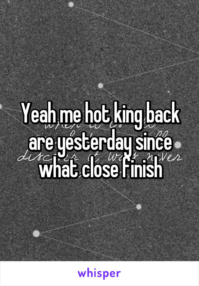 Yeah me hot king back are yesterday since what close finish
