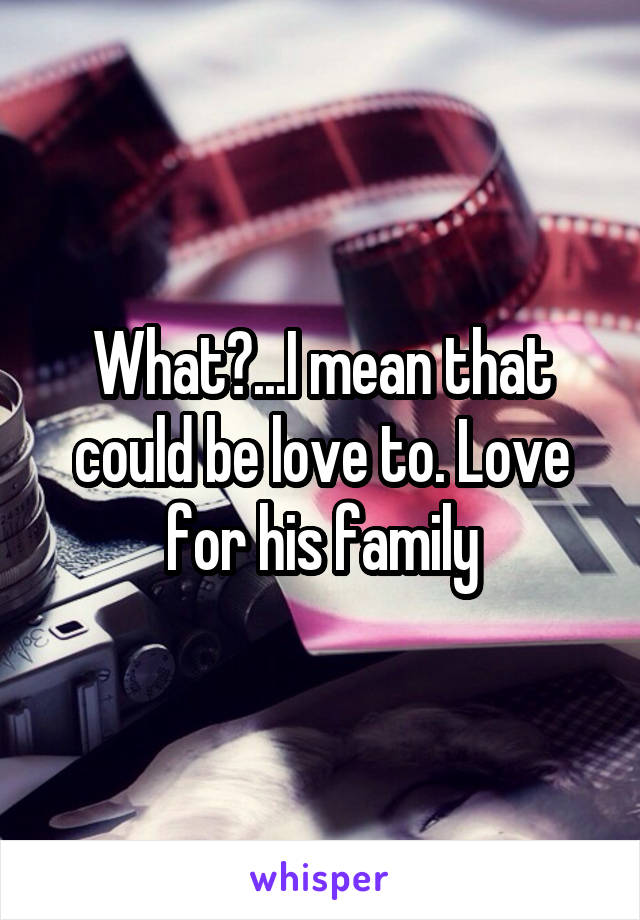 What?...I mean that could be love to. Love for his family