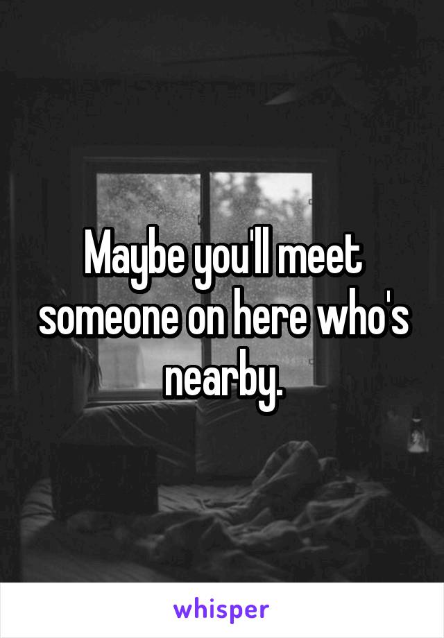 Maybe you'll meet someone on here who's nearby.