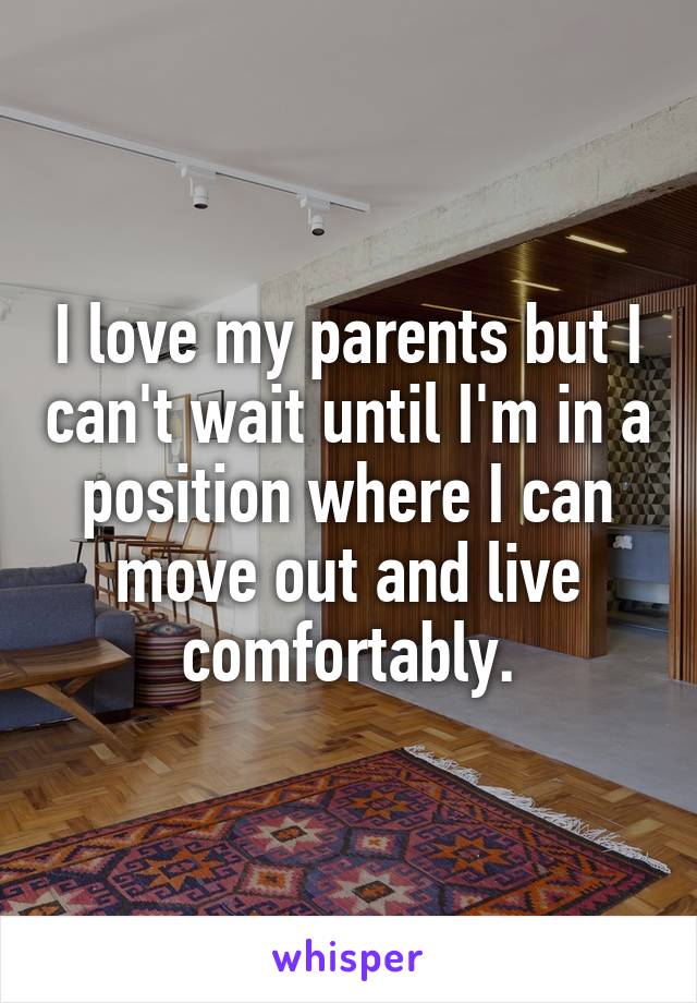I love my parents but I can't wait until I'm in a position where I can move out and live comfortably.