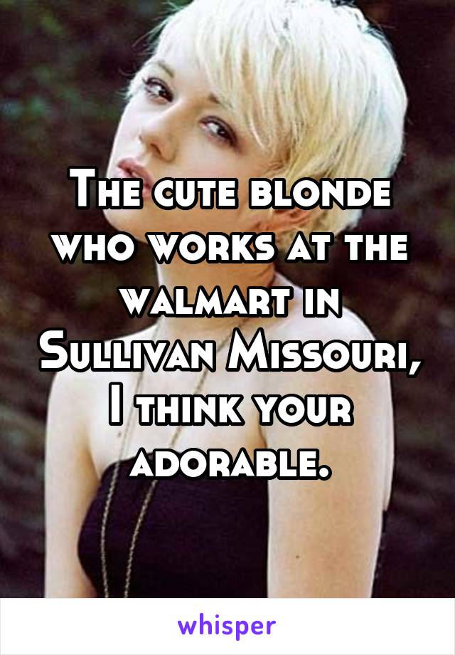 The cute blonde who works at the walmart in Sullivan Missouri, I think your adorable.