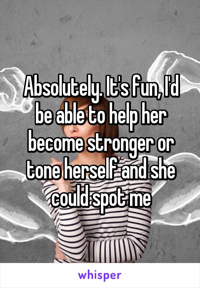 Absolutely. It's fun, I'd be able to help her become stronger or tone herself and she could spot me