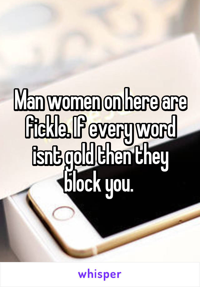 Man women on here are fickle. If every word isnt gold then they block you. 
