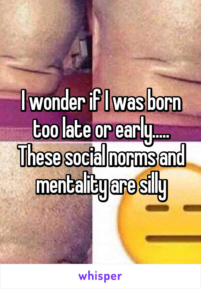 I wonder if I was born too late or early..... These social norms and mentality are silly