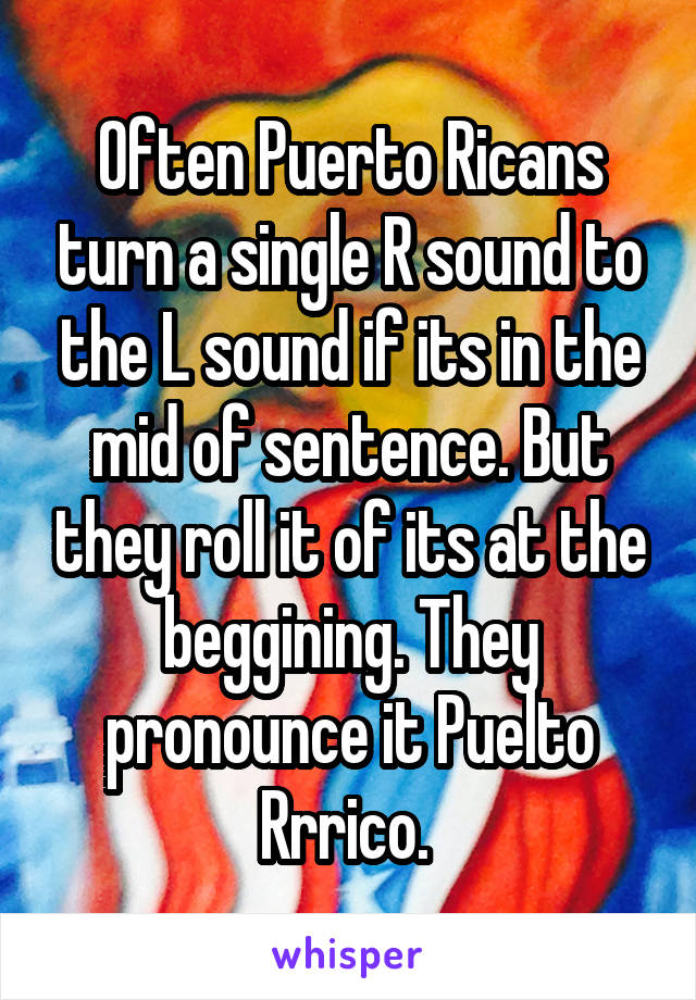 Often Puerto Ricans turn a single R sound to the L sound if its in the mid of sentence. But they roll it of its at the beggining. They pronounce it Puelto Rrrico. 